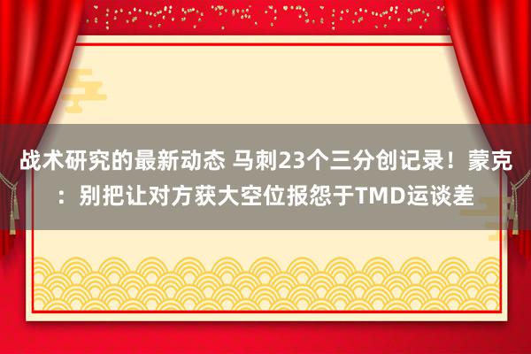 战术研究的最新动态 马刺23个三分创记录！蒙克：别把让对方获大空位报怨于TMD运谈差