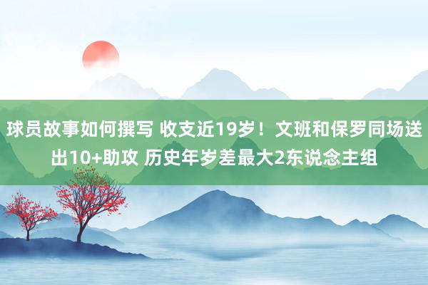 球员故事如何撰写 收支近19岁！文班和保罗同场送出10+助攻 历史年岁差最大2东说念主组