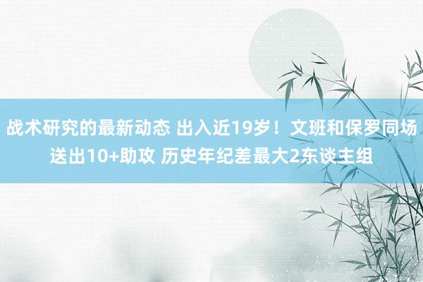 战术研究的最新动态 出入近19岁！文班和保罗同场送出10+助攻 历史年纪差最大2东谈主组