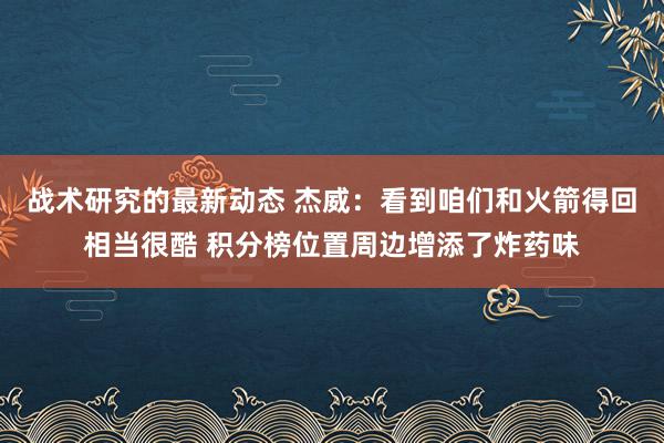 战术研究的最新动态 杰威：看到咱们和火箭得回相当很酷 积分榜位置周边增添了炸药味