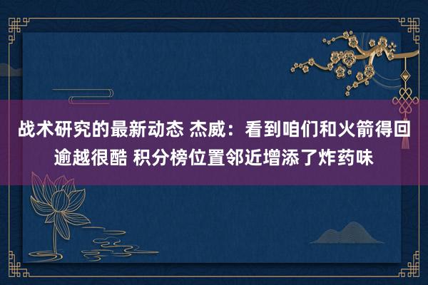 战术研究的最新动态 杰威：看到咱们和火箭得回逾越很酷 积分榜位置邻近增添了炸药味