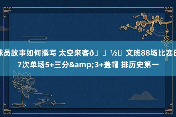 球员故事如何撰写 太空来客👽️文班88场比赛已7次单场5+三分&3+盖帽 排历史第一