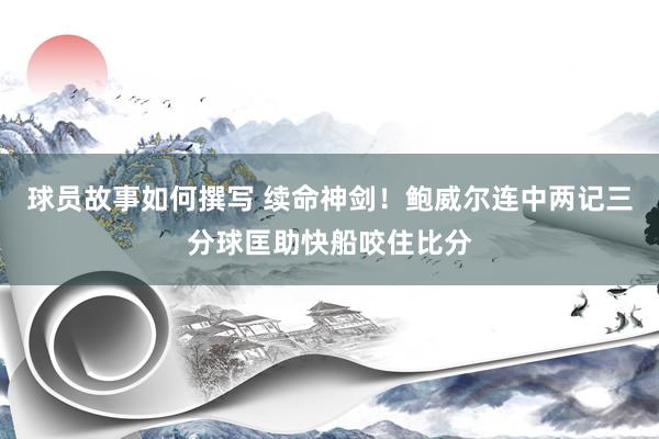 球员故事如何撰写 续命神剑！鲍威尔连中两记三分球匡助快船咬住比分