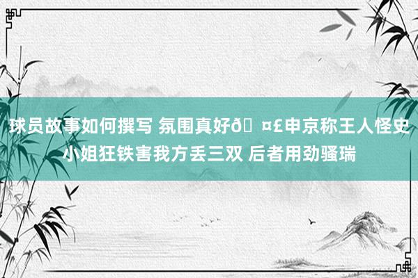 球员故事如何撰写 氛围真好🤣申京称王人怪史小姐狂铁害我方丢三双 后者用劲骚瑞