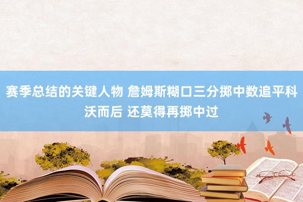 赛季总结的关键人物 詹姆斯糊口三分掷中数追平科沃而后 还莫得再掷中过