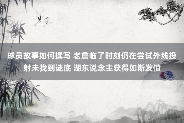 球员故事如何撰写 老詹临了时刻仍在尝试外线投射未找到谜底 湖东说念主获得如斯发愤