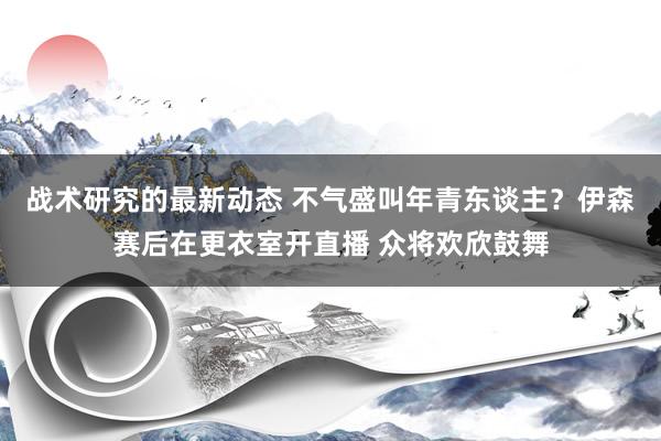 战术研究的最新动态 不气盛叫年青东谈主？伊森赛后在更衣室开直播 众将欢欣鼓舞