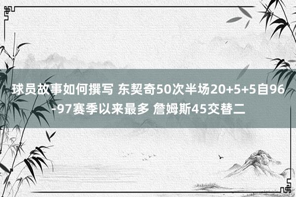 球员故事如何撰写 东契奇50次半场20+5+5自96-97赛季以来最多 詹姆斯45交替二