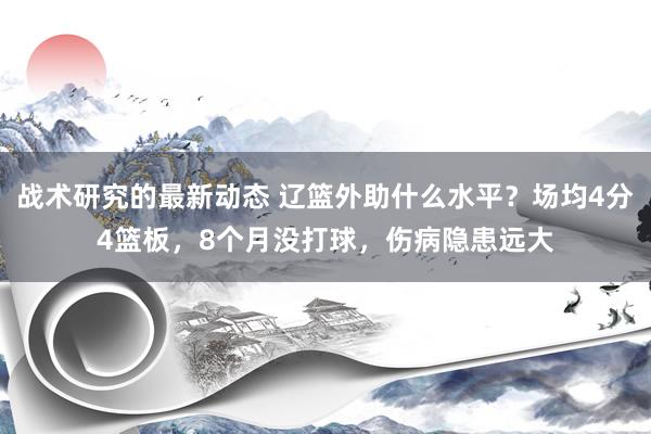 战术研究的最新动态 辽篮外助什么水平？场均4分4篮板，8个月没打球，伤病隐患远大