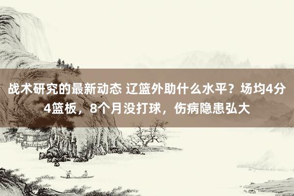 战术研究的最新动态 辽篮外助什么水平？场均4分4篮板，8个月没打球，伤病隐患弘大