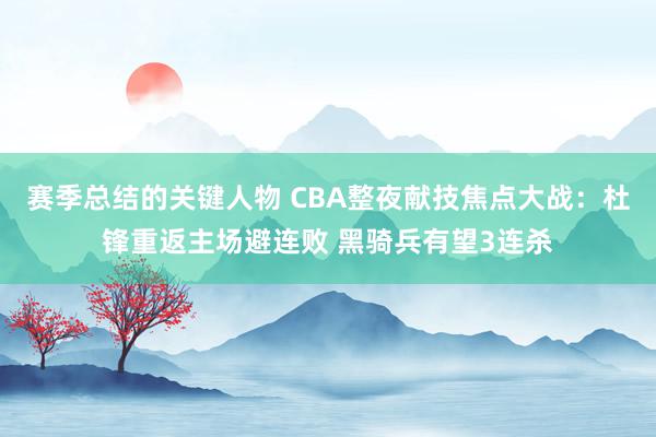 赛季总结的关键人物 CBA整夜献技焦点大战：杜锋重返主场避连败 黑骑兵有望3连杀