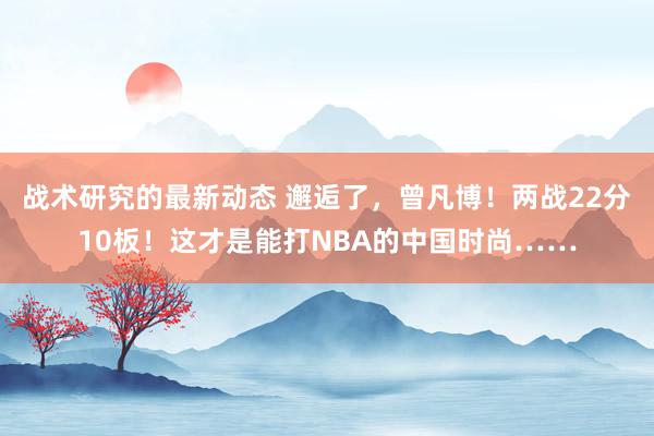 战术研究的最新动态 邂逅了，曾凡博！两战22分10板！这才是能打NBA的中国时尚……