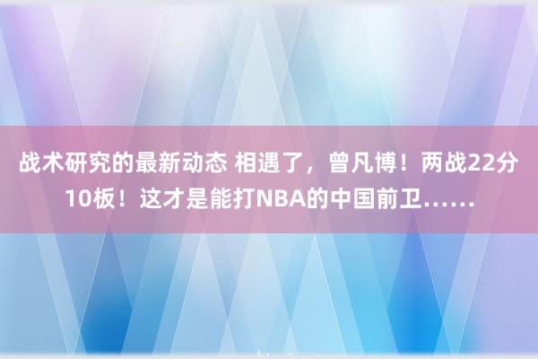 战术研究的最新动态 相遇了，曾凡博！两战22分10板！这才是能打NBA的中国前卫……