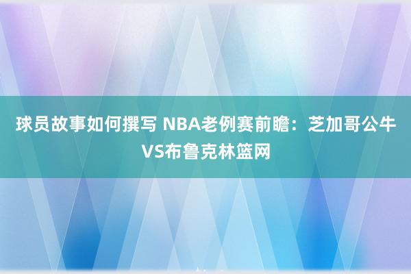 球员故事如何撰写 NBA老例赛前瞻：芝加哥公牛VS布鲁克林篮网