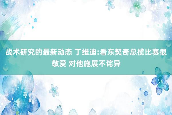 战术研究的最新动态 丁维迪:看东契奇总揽比赛很敬爱 对他施展不诧异