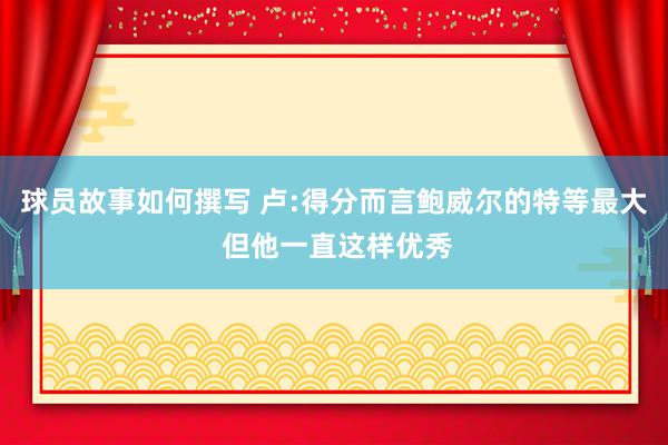 球员故事如何撰写 卢:得分而言鲍威尔的特等最大 但他一直这样优秀