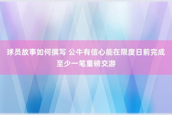 球员故事如何撰写 公牛有信心能在限度日前完成至少一笔重磅交游