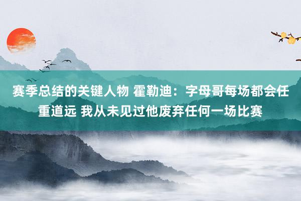 赛季总结的关键人物 霍勒迪：字母哥每场都会任重道远 我从未见过他废弃任何一场比赛