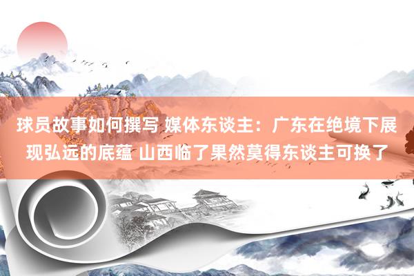 球员故事如何撰写 媒体东谈主：广东在绝境下展现弘远的底蕴 山西临了果然莫得东谈主可换了