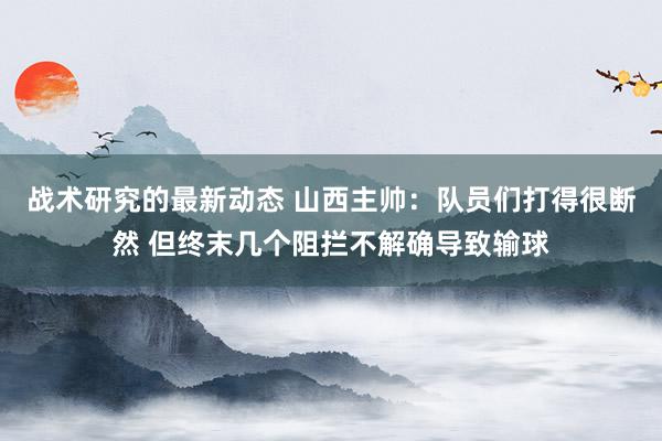 战术研究的最新动态 山西主帅：队员们打得很断然 但终末几个阻拦不解确导致输球