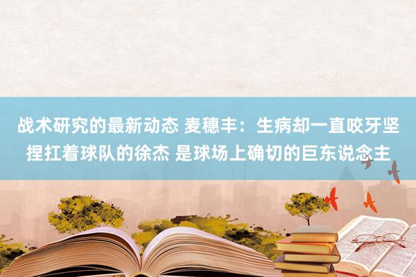 战术研究的最新动态 麦穗丰：生病却一直咬牙坚捏扛着球队的徐杰 是球场上确切的巨东说念主