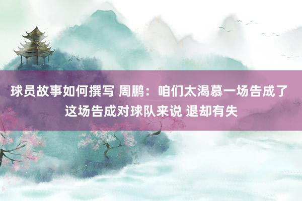 球员故事如何撰写 周鹏：咱们太渴慕一场告成了 这场告成对球队来说 退却有失