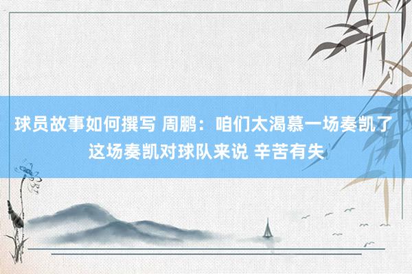 球员故事如何撰写 周鹏：咱们太渴慕一场奏凯了 这场奏凯对球队来说 辛苦有失