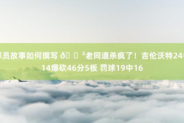 球员故事如何撰写 😲老同道杀疯了！吉伦沃特24中14爆砍46分5板 罚球19中16