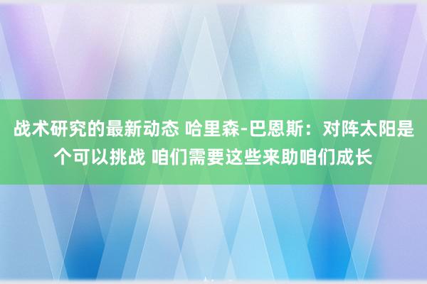 战术研究的最新动态 哈里森-巴恩斯：对阵太阳是个可以挑战 咱们需要这些来助咱们成长