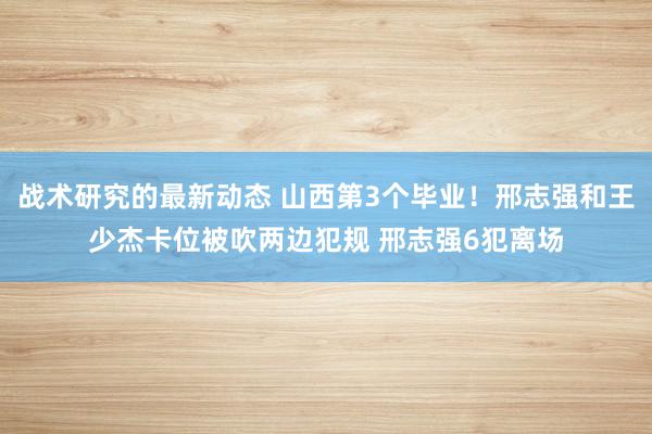 战术研究的最新动态 山西第3个毕业！邢志强和王少杰卡位被吹两边犯规 邢志强6犯离场