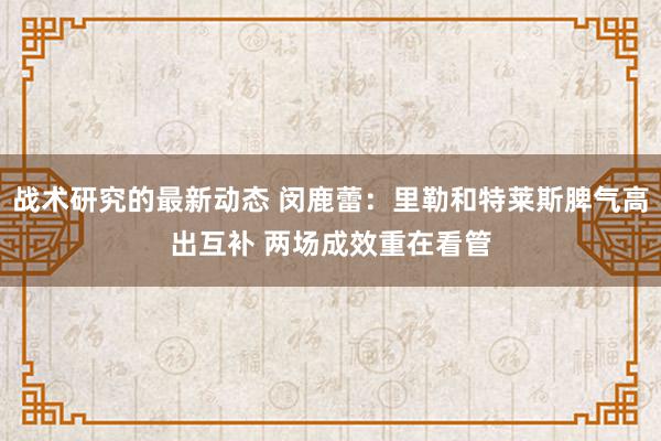 战术研究的最新动态 闵鹿蕾：里勒和特莱斯脾气高出互补 两场成效重在看管