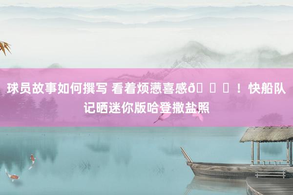 球员故事如何撰写 看着烦懑喜感😜！快船队记晒迷你版哈登撒盐照