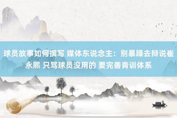 球员故事如何撰写 媒体东说念主：别暴躁去辩说崔永熙 只骂球员没用的 要完善青训体系