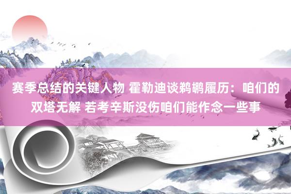 赛季总结的关键人物 霍勒迪谈鹈鹕履历：咱们的双塔无解 若考辛斯没伤咱们能作念一些事