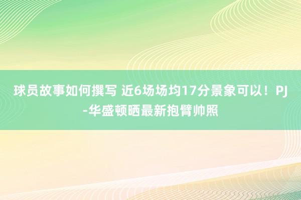 球员故事如何撰写 近6场场均17分景象可以！PJ-华盛顿晒最新抱臂帅照