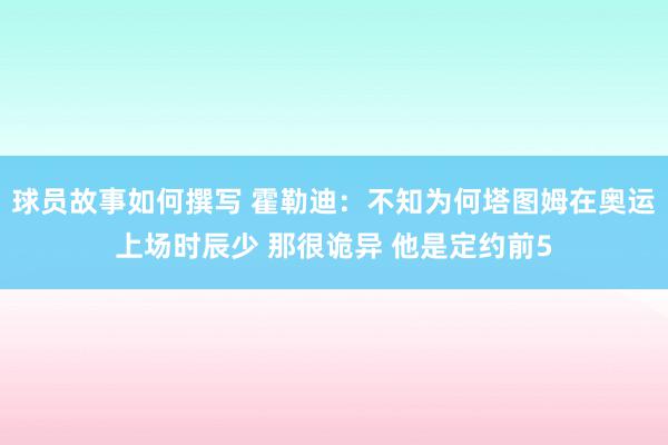 球员故事如何撰写 霍勒迪：不知为何塔图姆在奥运上场时辰少 那很诡异 他是定约前5