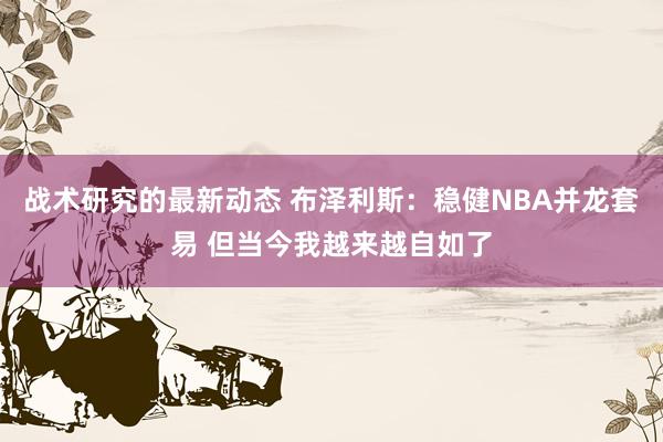 战术研究的最新动态 布泽利斯：稳健NBA并龙套易 但当今我越来越自如了