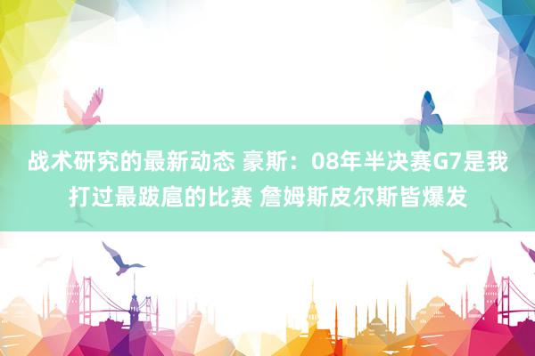 战术研究的最新动态 豪斯：08年半决赛G7是我打过最跋扈的比赛 詹姆斯皮尔斯皆爆发