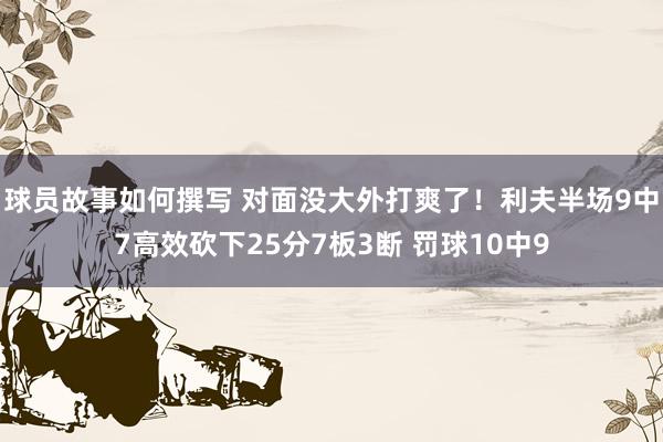 球员故事如何撰写 对面没大外打爽了！利夫半场9中7高效砍下25分7板3断 罚球10中9