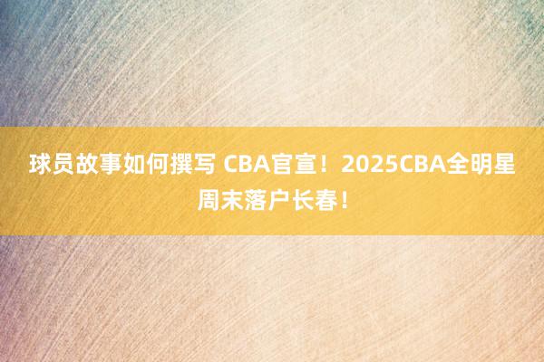 球员故事如何撰写 CBA官宣！2025CBA全明星周末落户长春！