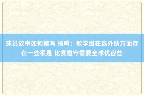 球员故事如何撰写 杨鸣：教学组在选外助方面存在一些很是 比赛遵守需要全球优容些