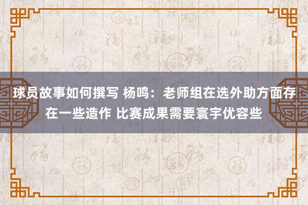 球员故事如何撰写 杨鸣：老师组在选外助方面存在一些造作 比赛成果需要寰宇优容些