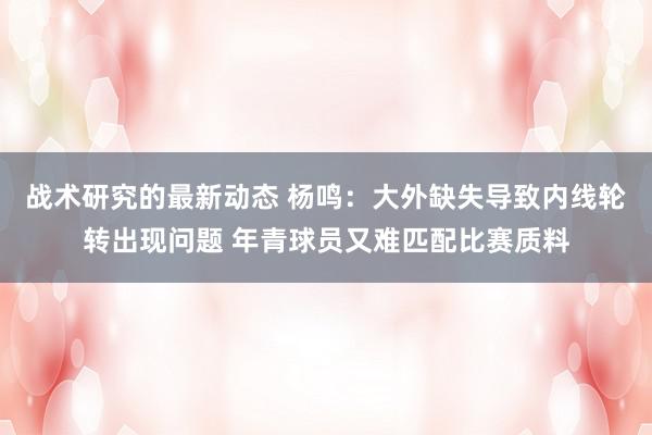 战术研究的最新动态 杨鸣：大外缺失导致内线轮转出现问题 年青球员又难匹配比赛质料