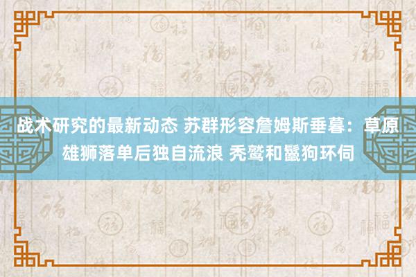 战术研究的最新动态 苏群形容詹姆斯垂暮：草原雄狮落单后独自流浪 秃鹫和鬣狗环伺