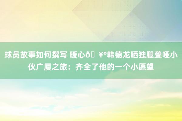 球员故事如何撰写 暖心🥰韩德龙晒独腿聋哑小伙广厦之旅：齐全了他的一个小愿望