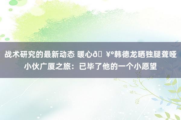 战术研究的最新动态 暖心🥰韩德龙晒独腿聋哑小伙广厦之旅：已毕了他的一个小愿望