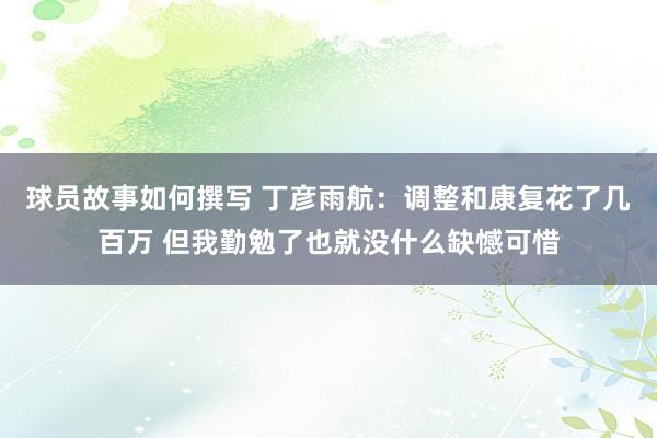 球员故事如何撰写 丁彦雨航：调整和康复花了几百万 但我勤勉了也就没什么缺憾可惜