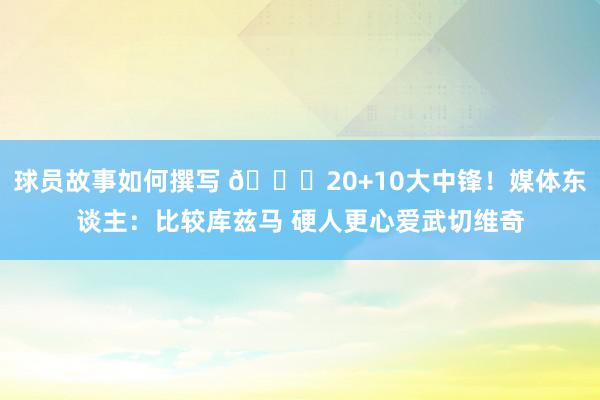 球员故事如何撰写 😋20+10大中锋！媒体东谈主：比较库兹马 硬人更心爱武切维奇