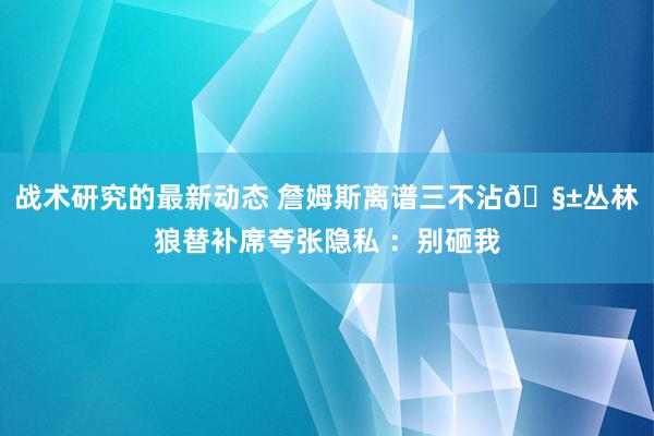 战术研究的最新动态 詹姆斯离谱三不沾🧱丛林狼替补席夸张隐私 ：别砸我