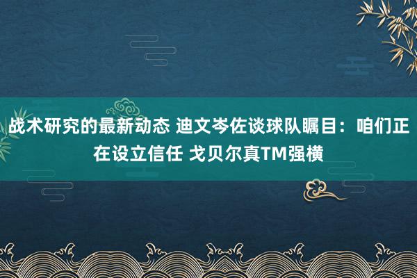 战术研究的最新动态 迪文岑佐谈球队瞩目：咱们正在设立信任 戈贝尔真TM强横